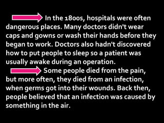 In the 1800s, hospitals were often
dangerous places. Many doctors didn't wear
caps and gowns or wash their hands before they
began to work. Doctors also hadn't discovered
how to put people to sleep so a patient was
usually awake during an operation.
Some people died from the pain,
but more often, they died from an infection,
when germs got into their wounds. Back then,
people believed that an infection was caused by
something in the air.
 