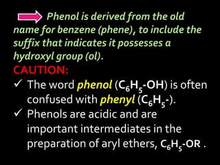 Phenol is derived from the old
name for benzene (phene), to include the
suffix that indicates it possesses a
hydroxyl group (ol).
CAUTION:
 The word phenol (C6H5-OH) is often
confused with phenyl (C6H5-).
 Phenols are acidic and are
important intermediates in the
preparation of aryl ethers, C6H5-OR .
 
