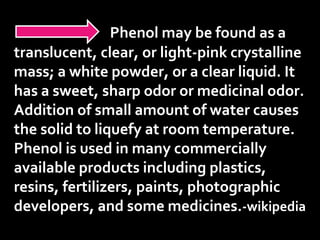 Phenol may be found as a
translucent, clear, or light-pink crystalline
mass; a white powder, or a clear liquid. It
has a sweet, sharp odor or medicinal odor.
Addition of small amount of water causes
the solid to liquefy at room temperature.
Phenol is used in many commercially
available products including plastics,
resins, fertilizers, paints, photographic
developers, and some medicines.-wikipedia
 