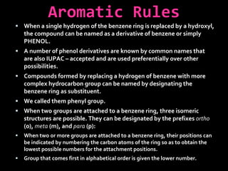 Aromatic Rules
 When a single hydrogen of the benzene ring is replaced by a hydroxyl,
the compound can be named as a derivative of benzene or simply
PHENOL.
 A number of phenol derivatives are known by common names that
are also IUPAC – accepted and are used preferentially over other
possibilities.
 Compounds formed by replacing a hydrogen of benzene with more
complex hydrocarbon group can be named by designating the
benzene ring as substituent.
 We called them phenyl group.
 When two groups are attached to a benzene ring, three isomeric
structures are possible. They can be designated by the prefixes ortho
(o), meta (m), and para (p):
 When two or more groups are attached to a benzene ring, their positions can
be indicated by numbering the carbon atoms of the ring so as to obtain the
lowest possible numbers for the attachment positions.
 Group that comes first in alphabetical order is given the lower number.
 