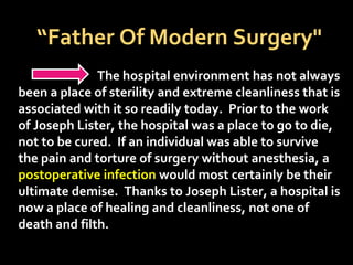 “Father Of Modern Surgery"
The hospital environment has not always
been a place of sterility and extreme cleanliness that is
associated with it so readily today. Prior to the work
of Joseph Lister, the hospital was a place to go to die,
not to be cured. If an individual was able to survive
the pain and torture of surgery without anesthesia, a
postoperative infection would most certainly be their
ultimate demise. Thanks to Joseph Lister, a hospital is
now a place of healing and cleanliness, not one of
death and filth.
 