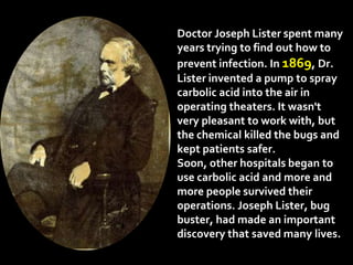 Doctor Joseph Lister spent many
years trying to find out how to
prevent infection. In 1869, Dr.
Lister invented a pump to spray
carbolic acid into the air in
operating theaters. It wasn't
very pleasant to work with, but
the chemical killed the bugs and
kept patients safer.
Soon, other hospitals began to
use carbolic acid and more and
more people survived their
operations. Joseph Lister, bug
buster, had made an important
discovery that saved many lives.
 