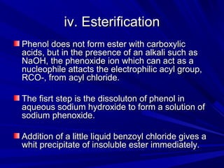 iv. Esterificationiv. Esterification
Phenol does not form ester with carboxylicPhenol does not form ester with carboxylic
acids, but in the presence of an alkali such asacids, but in the presence of an alkali such as
NaOH, the phenoxide ion which can act as aNaOH, the phenoxide ion which can act as a
nucleophile attacts the electrophilic acyl group,nucleophile attacts the electrophilic acyl group,
RCO-, from acyl chloride.RCO-, from acyl chloride.
The fisrt step is the dissoluton of phenol inThe fisrt step is the dissoluton of phenol in
aqueous sodium hydroxide to form a solution ofaqueous sodium hydroxide to form a solution of
sodium phenoxide.sodium phenoxide.
Addition of a little liquid benzoyl chloride gives aAddition of a little liquid benzoyl chloride gives a
whit precipitate of insoluble ester immediately.whit precipitate of insoluble ester immediately.
 