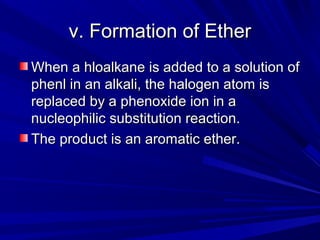 v. Formation of Etherv. Formation of Ether
When a hloalkane is added to a solution ofWhen a hloalkane is added to a solution of
phenl in an alkali, the halogen atom isphenl in an alkali, the halogen atom is
replaced by a phenoxide ion in areplaced by a phenoxide ion in a
nucleophilic substitution reaction.nucleophilic substitution reaction.
The product is an aromatic ether.The product is an aromatic ether.
 