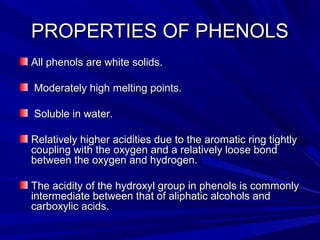 PROPERTIES OF PHENOLSPROPERTIES OF PHENOLS
All phenols are white solids.All phenols are white solids.
Moderately high melting points.Moderately high melting points.
Soluble in water.Soluble in water.
Relatively higher acidities due to the aromatic ring tightlyRelatively higher acidities due to the aromatic ring tightly
coupling with the oxygen and a relatively loose bondcoupling with the oxygen and a relatively loose bond
between the oxygen and hydrogen.between the oxygen and hydrogen.
The acidity of the hydroxyl group in phenols is commonlyThe acidity of the hydroxyl group in phenols is commonly
intermediate between that of aliphatic alcohols andintermediate between that of aliphatic alcohols and
carboxylic acids.carboxylic acids.
 