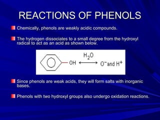 REACTIONS OF PHENOLSREACTIONS OF PHENOLS
Chemically, phenols are weakly acidic compounds.Chemically, phenols are weakly acidic compounds.
The hydrogen dissociates to a small degree from the hydroxylThe hydrogen dissociates to a small degree from the hydroxyl
radical to act as an acid as shown below.radical to act as an acid as shown below.
Since phenols are weak acids, they will form salts with inorganicSince phenols are weak acids, they will form salts with inorganic
bases.bases.
Phenols with two hydroxyl groups also undergo oxidation reactions.Phenols with two hydroxyl groups also undergo oxidation reactions.
 
