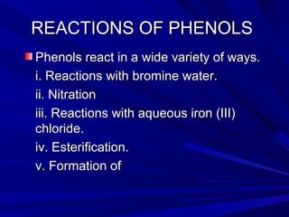 REACTIONS OF PHENOLSREACTIONS OF PHENOLS
Phenols react in a wide variety of ways.Phenols react in a wide variety of ways.
i. Reactions with bromine water.i. Reactions with bromine water.
ii. Nitrationii. Nitration
iii. Reactions with aqueous iron (III)iii. Reactions with aqueous iron (III)
chloride.chloride.
iv. Esterification.iv. Esterification.
v. Formation ofv. Formation of
 