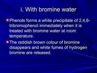 i. With bromine wateri. With bromine water
Phenols forms a white precipitate of 2,4,6-Phenols forms a white precipitate of 2,4,6-
tribromophenol immediately when it istribromophenol immediately when it is
treated with bromine water at roomtreated with bromine water at room
temperature.temperature.
The reddish brown colour of bromineThe reddish brown colour of bromine
disappears and white fumes of hydrogendisappears and white fumes of hydrogen
bromine are released.bromine are released.
 