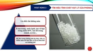 HOẠT ĐỘNG 2 TÌM HIỂU TÍNH CHẤT VẬT LÝ CỦA PHENOL
Là chất rắn không màu
Ít tan trong nước lạnh, tan vô hạn
trong nước 660C, tan tốt trong
etanol, axeton ..
Để lâu trong không khí bị chảy rữa và
thẫm màu do hút ẩm và bị oxi hóa bởi
oxi không khí
 