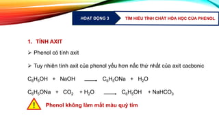 HOẠT ĐỘNG 3 TÌM HIỂU TÍNH CHẤT HÓA HỌC CỦA PHENOL
1. TÍNH AXIT
 Phenol có tính axit
 Tuy nhiên tính axit của phenol yếu hơn nấc thứ nhất của axit cacbonic
C6H5OH + NaOH C6H5ONa + H2O
C6H5ONa + CO2 + H2O C6H5OH + NaHCO3
Phenol không làm mất màu quỳ tím!
 