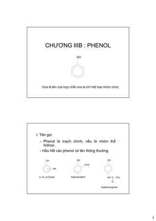 1
CHƯƠNG IIIB : PHENOL
OH
Vừa là tên của hợp chất vừa là chỉ một loại nhóm chức
I. Tên gọi:
- Phenol là mạch chính, nếu là nhóm thế →
hidroxi.
- Hầu hết các phenol có tên thông thường.
OH
Me
OH
NH C
O
CH3
OH
CHO
o-,m-,p-Cresol Salicilandehit
Axetaminophen
 