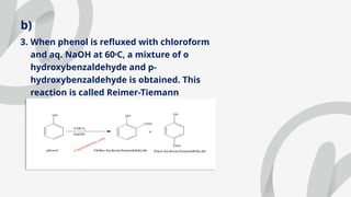 b)
3. When phenol is refluxed with chloroform
and aq. NaOH at 600
C, a mixture of o
hydroxybenzaldehyde and p-
hydroxybenzaldehyde is obtained. This
reaction is called Reimer-Tiemann
reaction.
 