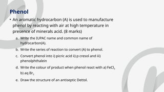 Phenol
• An aromatic hydrocarbon (A) is used to manufacture
phenol by reacting with air at high temperature in
presence of minerals acid. (8 marks)
a. Write the IUPAC name and common name of
hydrocarbon(A).
b. Write the series of reaction to convert (A) to phenol.
c. Convert phenol into i) picric acid ii) p cresol and iii)
phenolphthalein
d. Write the colour of product when phenol react with a) FeCl3
b) aq Br2
e. Draw the structure of an antiseptic Dettol.
 