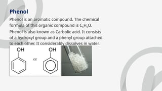 Phenol
Phenol is an aromatic compound. The chemical
formula of this organic compound is C6H6O.
Phenol is also known as Carbolic acid. It consists
of a hydroxyl group and a phenyl group attached
to each other. It considerably dissolves in water.
 