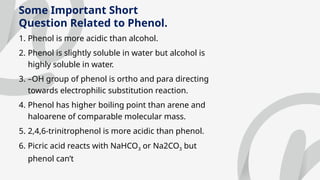 Some Important Short
Question Related to Phenol.
1. Phenol is more acidic than alcohol.
2. Phenol is slightly soluble in water but alcohol is
highly soluble in water.
3. –OH group of phenol is ortho and para directing
towards electrophilic substitution reaction.
4. Phenol has higher boiling point than arene and
haloarene of comparable molecular mass.
5. 2,4,6-trinitrophenol is more acidic than phenol.
6. Picric acid reacts with NaHCO3 or Na2CO3 but
phenol can’t
 