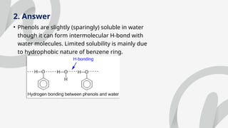 2. Answer
• Phenols are slightly (sparingly) soluble in water
though it can form intermolecular H-bond with
water molecules. Limited solubility is mainly due
to hydrophobic nature of benzene ring.
 