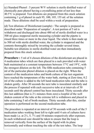 (c) Standard Phenol : 5 percent W/V solution is sterile distilled water of
chemically pure phenol having a crystallising point of not less than
40.5°C is prepared. Test dilutions are prepared from this stock solution
containing 1 g of phenol in each 95, 100, 105, 155 ml. of the solution
made. These dilutions shall be used within a week of preparation.
(d) Test dilutions of Disinfectant (sample) : The sample is prepared as
described under „Preparation of samples‟. A test portion of 5 ml is
withdrawn and discharged into about 480 ml of sterile distilled water in a
500 ml glass stoppered sterile measuring cylinder and the pipette is
rinsed three times or more in the clear liquid. The whole is then made up
to 500 ml with sterile distilled water, the cylinder is stoppered and the
contents thoroughly mixed by inverting the cylinder several times.
Suitable test dilutions in sterile distilled water are then immediately
prepared from this stock solution.
Procedure : 5 ml of 4 chosen dilutions of the disinfectant are placed in
4 medication tubes which are then placed in a rack provided with water
bath maintained at a constant temperature between 17°C and 19°C, with
the strongest dilution on the left. The fifth medication tube containing 5
ml of the particular phenol dilution is placed on the right. When the
content of the medication tubes and broth culture of the test organism
have reached the temperature of the water bath, starting at Zero time, 0.2
ml of the culture is added to the left hand medication tube and the tube is
shaken gently. After 30 seconds the next tube is inoculated similarly and
the process if repeated with each successive tube at at intervals of 30
seconds until the phenol control has been inoculated. Thirty seconds after
this last addition (that is 2½ minutes from zero) a loopful of the well
shaken content of the tube at the extreme left is withdrawn and placed in
tube containing 5 ml of broth medium. Thirty seconds after this, similar
operation is performed on the second medication tube.
The procedure is repeated at an interval of 30 seconds with each of the 5
medication tubes working from left to right until 4 sets of cultures have
been made i.e. at 2½, 5, 7½ and 10 minutes respectively after exposure.
In each withdrawal care should be taken to ensure that the loop is
removed vertically from the surface of the liquid with its plane
horizontally and without touching the side of the test tubes. The loop
 