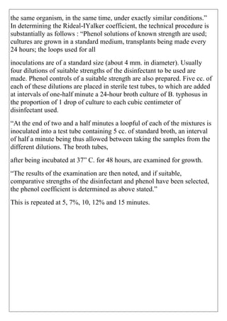 the same organism, in the same time, under exactly similar conditions.”
In determining the Rideal-IYalker coefficient, the technical procedure is
substantially as follows : “Phenol solutions of known strength are used;
cultures are grown in a standard medium, transplants being made every
24 hours; the loops used for all
inoculations are of a standard size (about 4 mm. in diameter). Usually
four dilutions of suitable strengths of the disinfectant to be used are
made. Phenol controls of a suitable strength are also prepared. Five cc. of
each of these dilutions are placed in sterile test tubes, to which are added
at intervals of one-half minute a 24-hour broth culture of B. typhosus in
the proportion of 1 drop of culture to each cubic centimeter of
disinfectant used.
“At the end of two and a half minutes a loopful of each of the mixtures is
inoculated into a test tube containing 5 cc. of standard broth, an interval
of half a minute being thus allowed between taking the samples from the
different dilutions. The broth tubes,
after being incubated at 37” C. for 48 hours, are examined for growth.
“The results of the examination are then noted, and if suitable,
comparative strengths of the disinfectant and phenol have been selected,
the phenol coefficient is determined as above stated.”
This is repeated at 5, 7%, 10, 12% and 15 minutes.
 
