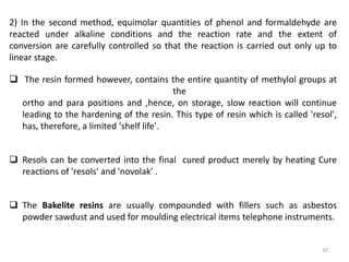 2) In the second method, equimolar quantities of phenol and formaldehyde are
reacted under alkaline conditions and the reaction rate and the extent of
conversion are carefully controlled so that the reaction is carried out only up to
linear stage.
 The resin formed however, contains the entire quantity of methylol groups at
the
ortho and para positions and ,hence, on storage, slow reaction will continue
leading to the hardening of the resin. This type of resin which is called 'resol',
has, therefore, a limited 'shelf life'.
 Resols can be converted into the final cured product merely by heating Cure
reactions of 'resols' and 'novolak' .
 The Bakelite resins are usually compounded with fillers such as asbestos
powder sawdust and used for moulding electrical items telephone instruments.
10
 