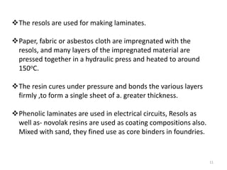 The resols are used for making laminates.
Paper, fabric or asbestos cloth are impregnated with the
resols, and many layers of the impregnated material are
pressed together in a hydraulic press and heated to around
150oC.
The resin cures under pressure and bonds the various layers
firmly ,to form a single sheet of a. greater thickness.
Phenolic laminates are used in electrical circuits, Resols as
well as- novolak resins are used as coating compositions also.
Mixed with sand, they fined use as core binders in foundries.
11
 