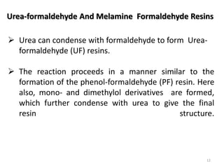 Urea-formaldehyde And Melamine Formaldehyde Resins
 Urea can condense with formaldehyde to form Urea-
formaldehyde (UF) resins.
 The reaction proceeds in a manner similar to the
formation of the phenol-formaldehyde (PF) resin. Here
also, mono- and dimethylol derivatives are formed,
which further condense with urea to give the final
resin structure.
12
 