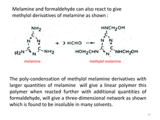 Melamine and formaldehyde can also react to give
methylol derivatives of melamine as shown :
The poly-condensation of methylol melamine derivatives with
larger quantities of melamine will give a linear polymer this
polymer when reacted further with additional quantities of
formaldehyde, will give a three-dimensional network as shown
which is found to be insoluble in many solvents.
methylol melaminemelamine
16
 