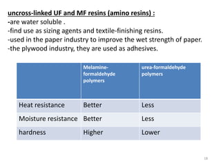 uncross-linked UF and MF resins (amino resins) :
-are water soluble .
-find use as sizing agents and textile-finishing resins.
-used in the paper industry to improve the wet strength of paper.
-the plywood industry, they are used as adhesives.
Melamine-
formaldehyde
polymers
urea-formaldehyde
polymers
Heat resistance Better Less
Moisture resistance Better Less
hardness Higher Lower
18
 