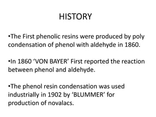 HISTORY
•The First phenolic resins were produced by poly
condensation of phenol with aldehyde in 1860.
•In 1860 ‘VON BAYER’ First reported the reaction
between phenol and aldehyde.
•The phenol resin condensation was used
industrially in 1902 by ‘BLUMMER’ for
production of novalacs.
 