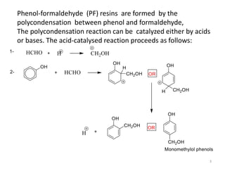 Phenol-formaldehyde (PF) resins are formed by the
polycondensation between phenol and formaldehyde,
The polycondensation reaction can be catalyzed either by acids
or bases. The acid-catalysed reaction proceeds as follows:
3
 
