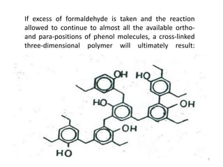 If excess of formaldehyde is taken and the reaction
allowed to continue to almost all the available ortho-
and para-positions of phenol molecules, a cross-linked
three-dimensional polymer will ultimately result:
7
 