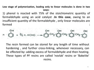 Low stage of polymerization, leading only to linear molecules is done in two
ways:
1) phenol is reacted with 75% of the stoichiometric quantity of
formaldehyde using an acid catalyst .In this case, owing to an
insufficient quantity of the formaldehyde , only linear molecules are
formed :
The resin formed can be stored for any length of time without
hardening , and further cross-linking, whenever necessary, can
be effected by: adding excess of formaldehyde and then heating.
These types of PF resins are called 'novlak' resins or 'BakeIite'
resins.
8
 