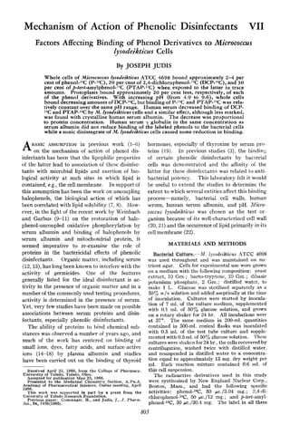 Mechanism of Action of Phenolic Disinfectants VII
Factors Affecting Binding of Phenol Derivatives to Micrococczls
lysodeikticus Cells
By JOSEPH JUDIS
Whole cells of Micrococcus Zysodeikticus ATCC 4698 bound approximately 2-4 per
cent of phenol-14C(P-14C),20 per cent of 2,4-di~hlorophenol-~~C
(DCP-l4C),.and 30
per cent of p-tert-amylphenol-14C(PTAP-14C) when exposed to the latter in trace
amounts. Protoplasts bound approximately 20 per cent less, respectively, of each
of the phenol derivatives. With increasing pH (from 4.9 to 9.6), whole cells
bound decreasing amounts of DCP-14C,but binding of P-I4Cand PTAP-14Cwas rela-
tively constant over the same pH range. Human serum decreased binding of DCP-
14Cand PTAP-14Cby M. lysodeikticm cells and a similar effect, although less marked,
was found with crystalline human serum albumin. The decrease was proportional
to protein concentration. Human serum y globulin in the same concentration as
serum albumin did not reduce binding of the labeled phenols to the bacterial cells
while a sonic disintegrate of M. Zysodeikticus cells caused some reduction in binding.
BASIC ASSUMPTION in previous work (1-6)
Aon the mechanism of action of phenol dis-
infectants has been that the lipophilic properties
of the latter lead to association of thcsc disinfec-
tants with microbial lipids and exertion of bio-
logical activity at such sites in which lipid is
contained, e.g., the cellmembrane. In support of
this assumption has been the work on uncoupling
halophenols, the biological action of which has
been correlated with lipid solubility (7, 8). How-
ever, in the light of the recent work by Wcinbach
and Garbus (9-11) on the restoration of halo-
phenol-uncoupled oxidative phosphorylation by
serum albumin and binding of halophenols by
serum albumin and mitochondria1 protein, it
seemed imperative to re-examine the role of
proteins in the bactericidal effects of phenolic
disinfectants. Organic mattrr, including serum
(12, 13),has long been known to interfere with the
activity of germicides. One of the features
generally listed for the ideal disinfectant is ac-
tivity in the presence of organic matter and in a
number of the commonly used testing procedures,
activity is determined in the presence of serum.
Yet, very few studies have been made on possible
associations between serum proteins and disin-
fectants, especially phenolic disinfectants.
The ability of proteins to bind chemical sub-
stances was observed a number of years ago, and
much of the work has centered on binding of
small ions, dyes, fatty acids, and surface-active
ions (14-18) by plasma albumin and studies
have been carried out on the binding of thyroid
Received April 25, 1966, from the College of Pharmacy,
University of Toledo, Toledo, Ohio.
Accepted for publication May 23, 1966.
Presented to the Medicinal Chemistry Section, A.PH.A.
Academy of Pharmaceutical Sciences, Dallas meeting, April
1966.
This work was supported in part by a grant from the
University of Toledo Research Foundation.
Previous paper: Commager, H.. and Judis. J., J . Pharm.
Sci., 54. 1436(1965).
hormones, especially of thyroxine by serum pro
teins (19). In previous studies (3), the bindin;
of certain phenolic disinfectants by bacterial
cells was demonstrated and the affinity of the
latter for these disinfectants was related to anti-
bacterial potency. This laboratory felt it would
be useful to extend the studies to determine the
extent to which several entities affect this binding
process-namely, bacterial cell walls, human
serum, human serum albumin, and pH. Micro-
coccus Zysodeikticus was chosen as the test or-
ganism because of its well-characterized cell wall
(20,21) and the occurrence of lipid primarily in its
cell membrane (22).
MATERIALS AND METHODS
Bacterial Culture.-M. Zysodeikticus hTCC 4698
was used throughout arid was maintained on nu-
trient agar. Cells for experimentaluse were grown
on a medium with the following composition: yeast
extract, 10 Gm.; bacto-tryptonc, 10 Gm.; dibasic
potassium phosphate, 2 Gm.; distilled watcr, to
make 1 L. Glucose was sterilized separately as a
50% w/v solution and added asepticallyat the time
of inoculation. Cultures were started by inocukd-
tion of 7 ml. of the culture medium, supplemented
with 0.1 ml. of 5Oy0 glucose solution, and grown
on a rotary shaker for 24 hr. All incubations were
at 37". The same medium in 200-ml. quantities
contained in 500-ml. conical flasks was inoculated
with 0.5 ml. of the test tube culture and supple-
mented with 0.5ml. of 50% glucosesolution. Thcsc
cultureswere shakenfor24hr.,the cellsrecovered by
centrifugation, washed twice with distilled water,
and resuspended in distilled water to a conccntra-
tion equal to approximately 15mg. dry weight per
ml. Each reaction mixture Contained 0.6 rill. of
this cell suspension.
The radioactive derivatives used in this study
were synthesized by New England Nuclear Corp.,
Boston, Mass., and had the following specific
activities: phenol-14C, 50 pc./3.04 mg.; 2,4-di-
chlorophenol-14C,50 pc./12 mg.; and p-tert-amyl-
phenol-t4C,50 pc./30.4 mg. The label in all three
803
 