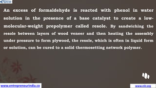 www.entrepreneurindia.co www.niir.org
An excess of formaldehyde is reacted with phenol in water
solution in the presence of a base catalyst to create a low-
molecular-weight prepolymer called resole. By sandwiching the
resole between layers of wood veneer and then heating the assembly
under pressure to form plywood, the resole, which is often in liquid form
or solution, can be cured to a solid thermosetting network polymer.
 