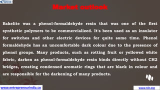 www.entrepreneurindia.co www.niir.org
Market outlook
Bakelite was a phenol-formaldehyde resin that was one of the first
synthetic polymers to be commercialized. It's been used as an insulator
for switches and other electric devices for quite some time. Phenol
formaldehyde has an uncomfortable dark colour due to the presence of
phenol groups. Many products, such as rotting fruit or yellowed white
fabric, darken as phenol-formaldehyde resin binds directly without CH2
bridges, creating condensed aromatic rings that are black in colour and
are responsible for the darkening of many products.
 