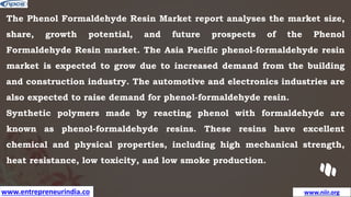 www.entrepreneurindia.co www.niir.org
The Phenol Formaldehyde Resin Market report analyses the market size,
share, growth potential, and future prospects of the Phenol
Formaldehyde Resin market. The Asia Pacific phenol-formaldehyde resin
market is expected to grow due to increased demand from the building
and construction industry. The automotive and electronics industries are
also expected to raise demand for phenol-formaldehyde resin.
Synthetic polymers made by reacting phenol with formaldehyde are
known as phenol-formaldehyde resins. These resins have excellent
chemical and physical properties, including high mechanical strength,
heat resistance, low toxicity, and low smoke production.
 