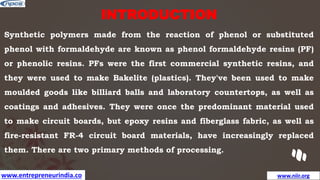 www.entrepreneurindia.co www.niir.org
INTRODUCTION
Synthetic polymers made from the reaction of phenol or substituted
phenol with formaldehyde are known as phenol formaldehyde resins (PF)
or phenolic resins. PFs were the first commercial synthetic resins, and
they were used to make Bakelite (plastics). They've been used to make
moulded goods like billiard balls and laboratory countertops, as well as
coatings and adhesives. They were once the predominant material used
to make circuit boards, but epoxy resins and fiberglass fabric, as well as
fire-resistant FR-4 circuit board materials, have increasingly replaced
them. There are two primary methods of processing.
 