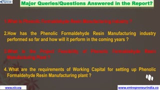 www.entrepreneurindia.co
www.niir.org
Major Queries/Questions Answered in the Report?
1.What is Phenolic Formaldehyde Resin Manufacturing industry ?
2.How has the Phenolic Formaldehyde Resin Manufacturing industry
performed so far and how will it perform in the coming years ?
3.What is the Project Feasibility of Phenolic Formaldehyde Resin
Manufacturing Plant ?
4. What are the requirements of Working Capital for setting up Phenolic
Formaldehyde Resin Manufacturing plant ?
 