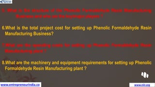 www.entrepreneurindia.co www.niir.org
5. What is the structure of the Phenolic Formaldehyde Resin Manufacturing
Business and who are the key/major players ?
6.What is the total project cost for setting up Phenolic Formaldehyde Resin
Manufacturing Business?
7.What are the operating costs for setting up Phenolic Formaldehyde Resin
Manufacturing plant ?
8.What are the machinery and equipment requirements for setting up Phenolic
Formaldehyde Resin Manufacturing plant ?
 