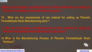 www.entrepreneurindia.co www.niir.org
9.Who are the Suppliers and Manufacturers of Plant & Machinery for setting up
Phenolic Formaldehyde Resin Manufacturing plant ?
10. What are the requirements of raw material for setting up Phenolic
Formaldehyde Resin Manufacturing plant ?
11. Who are the Suppliers and Manufacturers of Raw materials for setting up
Phenolic Formaldehyde Resin Manufacturing Business?
12. What is the Manufacturing Process of Phenolic Formaldehyde Resin
Fertilizer?
 