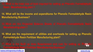 www.entrepreneurindia.co www.niir.org
13. What is the total size of land required for setting up Phenolic Formaldehyde
Resin Manufacturing plant ?
14. What will be the income and expenditures for Phenolic Formaldehyde Resin
Manufacturing Business?
15. What are the Projected Balance Sheets of Phenolic Formaldehyde Resin
Manufacturing plant ?
16. What are the requirement of utilities and overheads for setting up Phenolic
Formaldehyde Resin Fertilizer Manufacturing plant?
17. What is the Built up Area Requirement and cost for setting up Phenolic
Formaldehyde Resin Fertilizer Manufacturing Business?
 