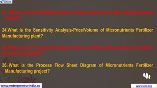 www.entrepreneurindia.co www.niir.org
23. What are the Profitability Ratios of Micronutrients Fertilizer Manufacturing
Project?
24.What is the Sensitivity Analysis-Price/Volume of Micronutrients Fertilizer
Manufacturing plant?
25.What are the Projected Pay-Back Period and IRR of Micronutrients Fertilizer
Manufacturing plant?
26. What is the Process Flow Sheet Diagram of Micronutrients Fertilizer
Manufacturing project?
 