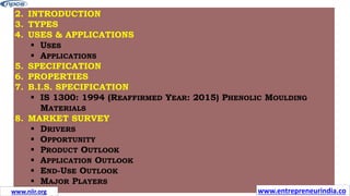 2. INTRODUCTION
3. TYPES
4. USES & APPLICATIONS
 USES
 APPLICATIONS
5. SPECIFICATION
6. PROPERTIES
7. B.I.S. SPECIFICATION
 IS 1300: 1994 (REAFFIRMED YEAR: 2015) PHENOLIC MOULDING
MATERIALS
8. MARKET SURVEY
 DRIVERS
 OPPORTUNITY
 PRODUCT OUTLOOK
 APPLICATION OUTLOOK
 END-USE OUTLOOK
 MAJOR PLAYERS
www.entrepreneurindia.co
www.niir.org
 