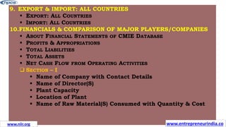 9. EXPORT & IMPORT: ALL COUNTRIES
 EXPORT: ALL COUNTRIES
 IMPORT: ALL COUNTRIES
10.FINANCIALS & COMPARISON OF MAJOR PLAYERS/COMPANIES
 ABOUT FINANCIAL STATEMENTS OF CMIE DATABASE
 PROFITS & APPROPRIATIONS
 TOTAL LIABILITIES
 TOTAL ASSETS
 NET CASH FLOW FROM OPERATING ACTIVITIES
 SECTION – I
 Name of Company with Contact Details
 Name of Director(S)
 Plant Capacity
 Location of Plant
 Name of Raw Material(S) Consumed with Quantity & Cost
www.niir.org www.entrepreneurindia.co
 