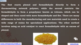 www.entrepreneurindia.co www.niir.org
The first reacts phenol and formaldehyde directly to form a
thermosetting network polymer, while the second restricts the
formaldehyde to form a prepolymer known as volcano, which can be
shaped and then cured with more formaldehyde and fire. There are many
differences in both the manufacturing and raw materials used to create a
wide range of resins for specialized applications. The other method
involves using an acid catalyst to react formaldehyde with an excess of
phenol.
 