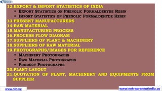 12.EXPORT & IMPORT STATISTICS OF INDIA
 EXPORT STATISTICS ON PHENOLIC FORMALDEHYDE RESIN
 IMPORT STATISTICS ON PHENOLIC FORMALDEHYDE RESIN
13.PRESENT MANUFACTURERS
14.RAW MATERIAL
15.MANUFACTURING PROCESS
16.PROCESS FLOW DIAGRAM
17.SUPPLIERS OF PLANT & MACHINERY
18.SUPPLIERS OF RAW MATERIAL
19.PHOTOGRAPHS/IMAGES FOR REFERENCE
 MACHINERY PHOTOGRAPHS
 RAW MATERIAL PHOTOGRAPHS
 PRODUCT PHOTOGRAPHS
20.PLANT LAYOUT
21.QUOTATION OF PLANT, MACHINERY AND EQUIPMENTS FROM
SUPPLIER
www.entrepreneurindia.co
www.niir.org
 