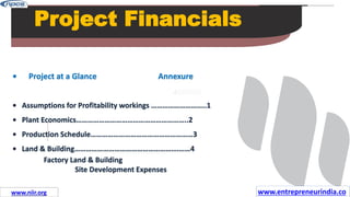Missions
Project Financials
• Project at a Glance Annexure
• Assumptions for Profitability workings ………………………..1
• Plant Economics…………………………………………………..2
• Production Schedule………………………………………………3
• Land & Building……………………………………………….……4
Factory Land & Building
Site Development Expenses
www.entrepreneurindia.co
www.niir.org
 