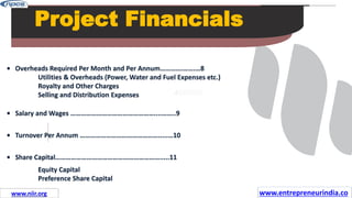 Missions
Project Financials
• Overheads Required Per Month and Per Annum………….…….…8
Utilities & Overheads (Power, Water and Fuel Expenses etc.)
Royalty and Other Charges
Selling and Distribution Expenses
• Salary and Wages …………………………………………....……..9
• Turnover Per Annum ……………………………………….....…10
• Share Capital…………………………………………………….....11
Equity Capital
Preference Share Capital
www.entrepreneurindia.co
www.niir.org
 