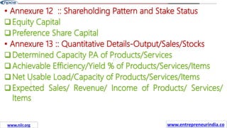 Missions
• Annexure 12 :: Shareholding Pattern and Stake Status
Equity Capital
Preference Share Capital
• Annexure 13 :: Quantitative Details-Output/Sales/Stocks
Determined Capacity P
.A of Products/Services
Achievable Efficiency/Yield % of Products/Services/Items
Net Usable Load/Capacity of Products/Services/Items
Expected Sales/ Revenue/ Income of Products/ Services/
Items
www.entrepreneurindia.co
www.niir.org
 