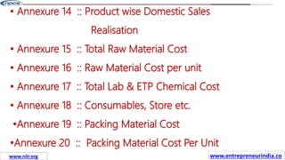 Missions
• Annexure 14 :: Product wise Domestic Sales
Realisation
• Annexure 15 :: Total Raw Material Cost
• Annexure 16 :: Raw Material Cost per unit
• Annexure 17 :: Total Lab & ETP Chemical Cost
• Annexure 18 :: Consumables, Store etc.
•Annexure 19 :: Packing Material Cost
•Annexure 20 :: Packing Material Cost Per Unit
www.entrepreneurindia.co
www.niir.org
 