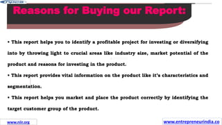 Missions
Reasons for Buying our Report:
• This report helps you to identify a profitable project for investing or diversifying
into by throwing light to crucial areas like industry size, market potential of the
product and reasons for investing in the product.
• This report provides vital information on the product like it’s characteristics and
segmentation.
• This report helps you market and place the product correctly by identifying the
target customer group of the product.
www.entrepreneurindia.co
www.niir.org
 